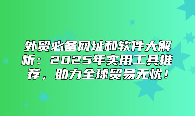 外贸必备网址和软件大解析：2025年实用工具推荐，助力全球贸易无忧！