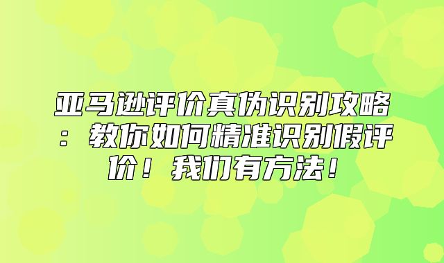 亚马逊评价真伪识别攻略：教你如何精准识别假评价！我们有方法！