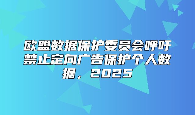欧盟数据保护委员会呼吁禁止定向广告保护个人数据，2025