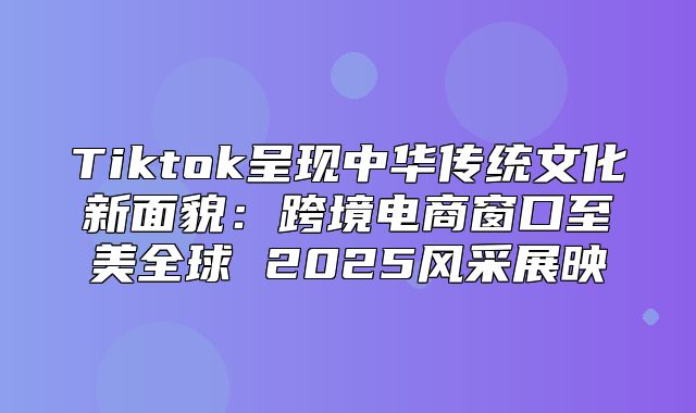 Tiktok呈现中华传统文化新面貌：跨境电商窗口至美全球 2025风采展映