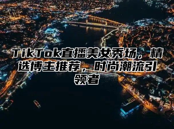 TikTok直播美女秀场，精选博主推荐，时尚潮流引领者