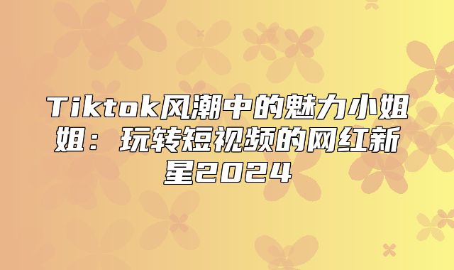 Tiktok风潮中的魅力小姐姐：玩转短视频的网红新星2025