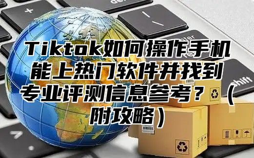 Tiktok如何操作手机能上热门软件并找到专业评测信息参考？附攻略