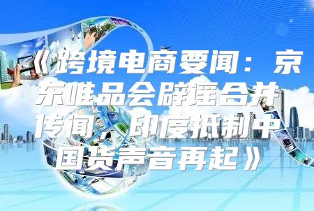 跨境电商要闻：京东唯品会辟谣合并传闻，印度抵制中国货声音再起