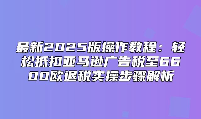 最新2025版操作教程：轻松抵扣亚马逊广告税至6600欧退税实操步骤解析