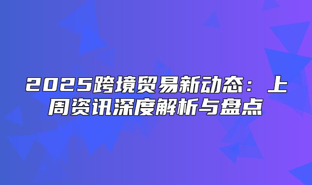 2025跨境贸易新动态：上周资讯深度解析与盘点