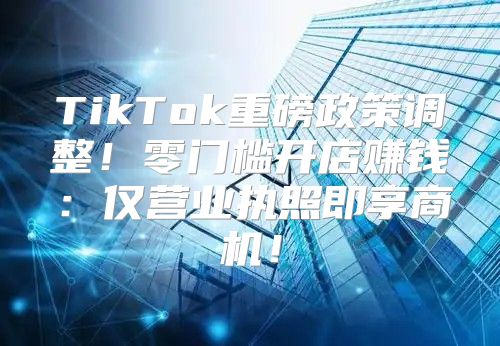 TikTok重磅政策调整！零门槛开店赚钱：仅营业执照即享商机！