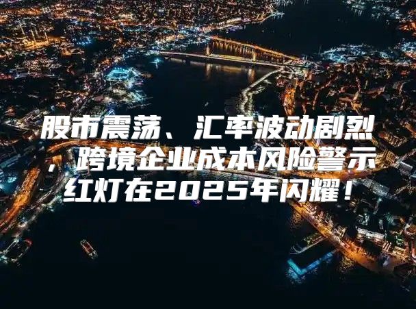 股市震荡、汇率波动剧烈，跨境企业成本风险警示红灯在2025年闪耀！