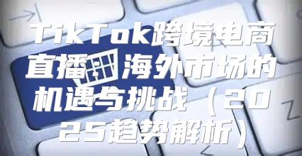 TikTok跨境电商直播：海外市场的机遇与挑战2025趋势解析