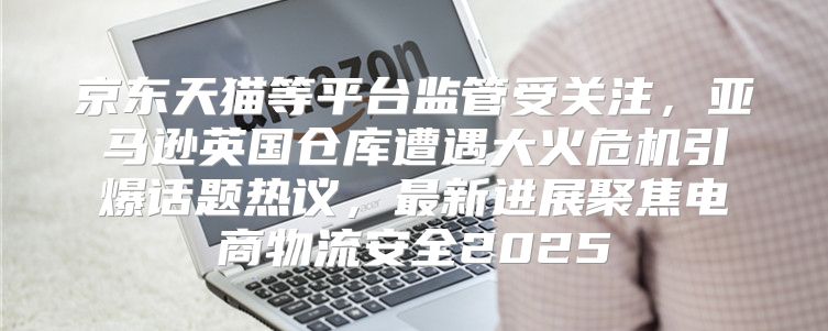 京东天猫等平台监管受关注，亚马逊英国仓库遭遇大火危机引爆话题热议，最新进展聚焦电商物流安全2025