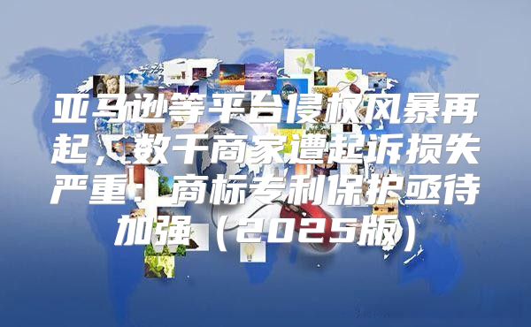 亚马逊等平台侵权风暴再起，数千商家遭起诉损失严重：商标专利保护亟待加强2025版