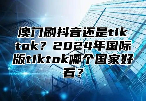 澳门刷抖音还是tiktok？2025年国际版tiktok哪个国家好看？