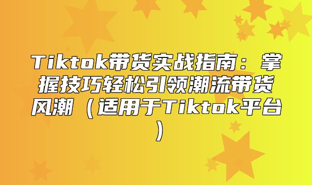 Tiktok带货实战指南：掌握技巧轻松引领潮流带货风潮适用于Tiktok平台