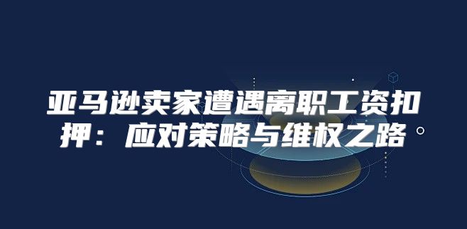亚马逊卖家遭遇离职工资扣押：应对策略与维权之路