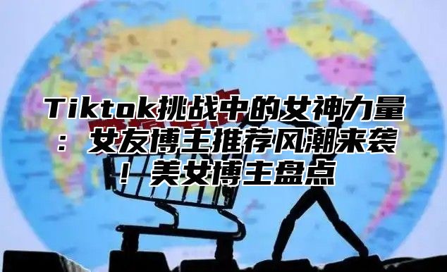 Tiktok挑战中的女神力量：女友博主推荐风潮来袭！美女博主盘点