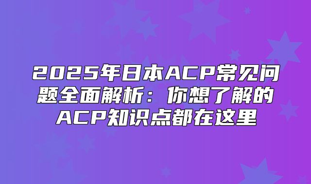 2025年日本ACP常见问题全面解析：你想了解的ACP知识点都在这里