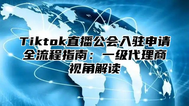 Tiktok直播公会入驻申请全流程指南：一级代理商视角解读