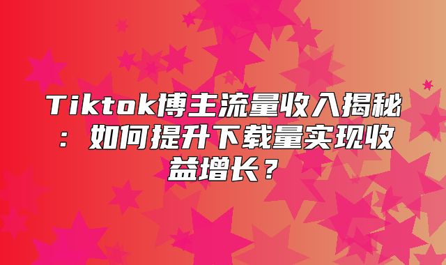 Tiktok博主流量收入揭秘：如何提升下载量实现收益增长？