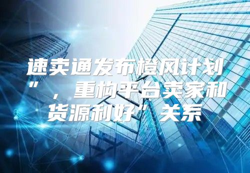速卖通发布橙风计划”，重构平台卖家和货源利好”关系