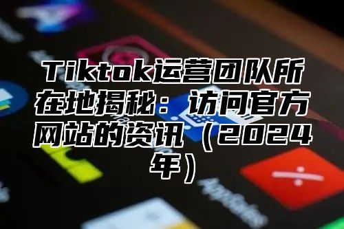 Tiktok运营团队所在地揭秘：访问官方网站的资讯2025年