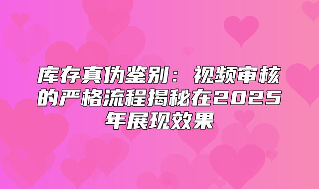 库存真伪鉴别：视频审核的严格流程揭秘在2025年展现效果