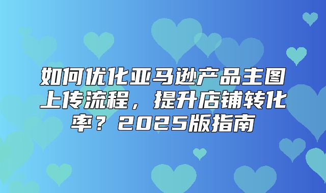 如何优化亚马逊产品主图上传流程，提升店铺转化率？2025版指南