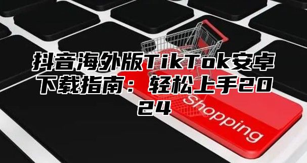 抖音海外版TikTok安卓下载指南：轻松上手2025