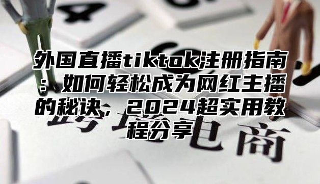 外国直播tiktok注册指南：如何轻松成为网红主播的秘诀，2025超实用教程分享