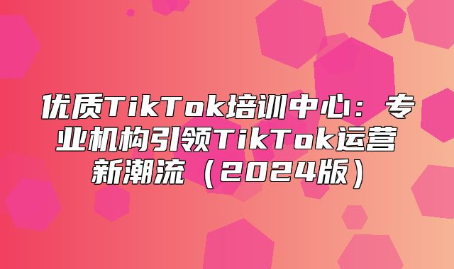 优质TikTok培训中心：专业机构引领TikTok运营新潮流2025版