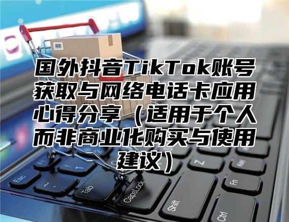 国外抖音TikTok账号获取与网络电话卡应用心得分享适用于个人而非商业化购买与使用建议