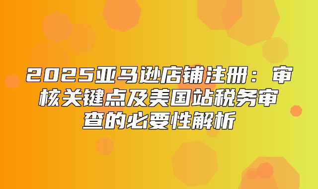2025亚马逊店铺注册：审核关键点及美国站税务审查的必要性解析