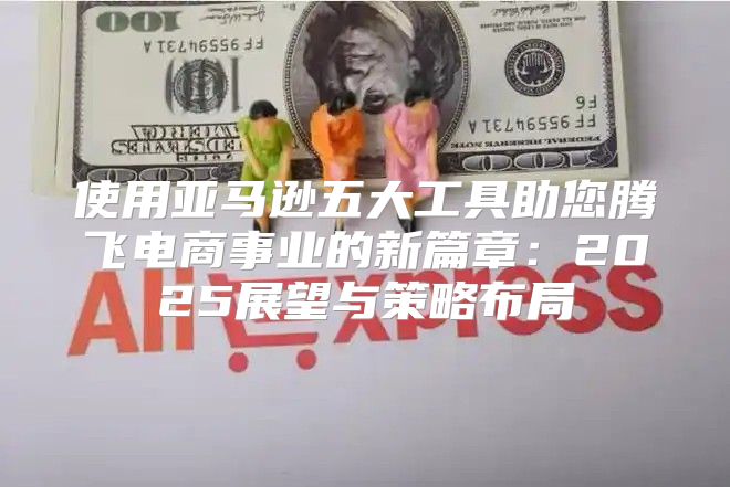 使用亚马逊五大工具助您腾飞电商事业的新篇章：2025展望与策略布局
