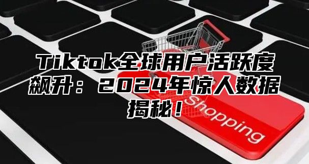 Tiktok全球用户活跃度飙升：2025年惊人数据揭秘！