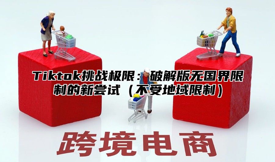 Tiktok挑战极限：破解版无国界限制的新尝试不受地域限制