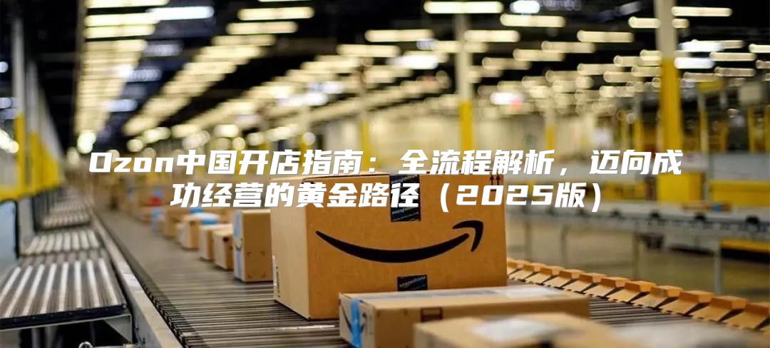 Ozon中国开店指南：全流程解析，迈向成功经营的黄金路径2025版