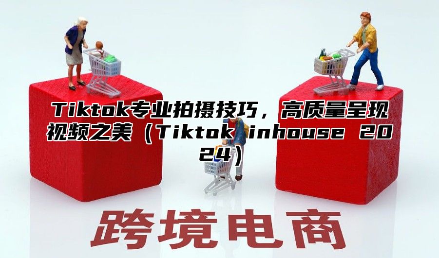 Tiktok专业拍摄技巧，高质量呈现视频之美Tiktok inhouse 2025