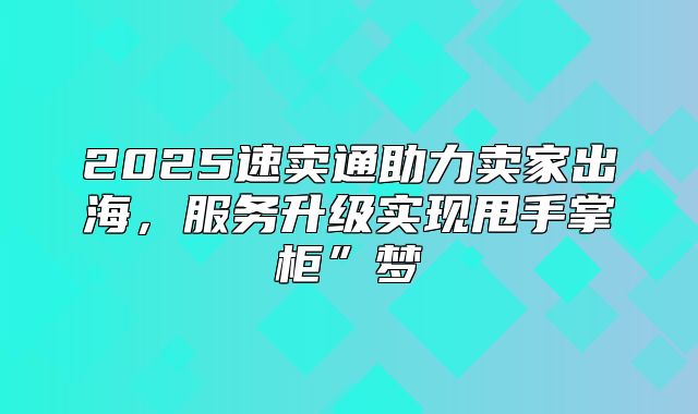 2025速卖通助力卖家出海，服务升级实现甩手掌柜”梦