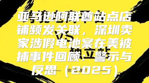 亚马逊阿联酋站点店铺频发关联，深圳卖家涉假电池案在美被捕事件回顾：警示与反思2025