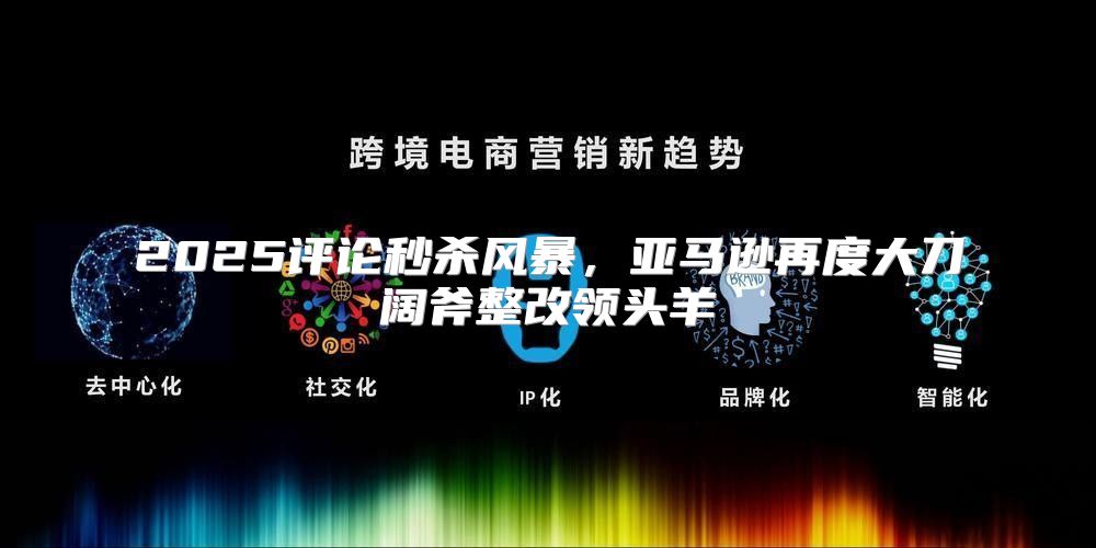 2025评论秒杀风暴，亚马逊再度大刀阔斧整改领头羊