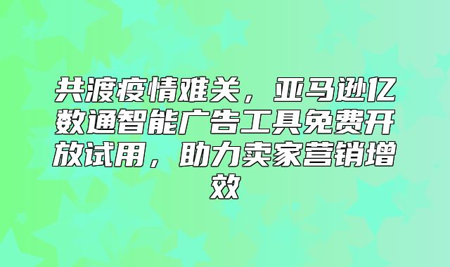 共渡疫情难关，亚马逊亿数通智能广告工具免费开放试用，助力卖家营销增效