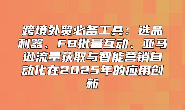 跨境外贸必备工具：选品利器、FB批量互动、亚马逊流量获取与智能营销自动化在2025年的应用创新