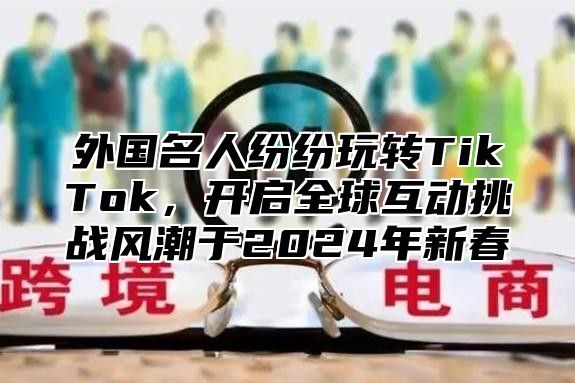 外国名人纷纷玩转TikTok，开启全球互动挑战风潮于2025年新春
