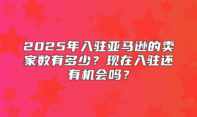 2025年入驻亚马逊的卖家数有多少？现在入驻还有机会吗？