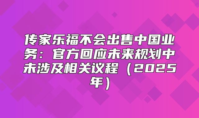 传家乐福不会出售中国业务：官方回应未来规划中未涉及相关议程2025年