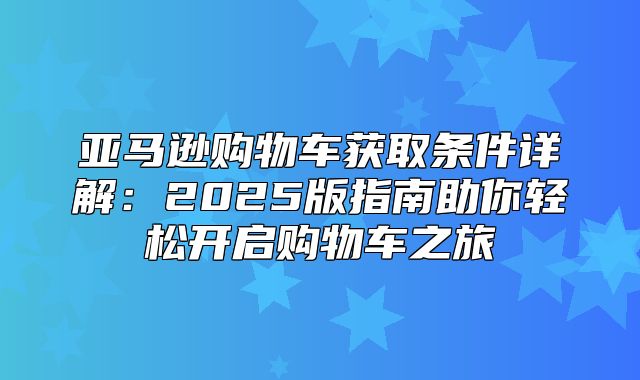 亚马逊购物车获取条件详解：2025版指南助你轻松开启购物车之旅