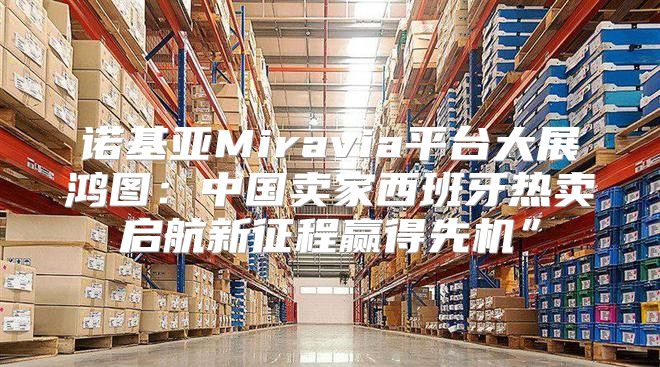 诺基亚Miravia平台大展鸿图：中国卖家西班牙热卖启航新征程赢得先机”