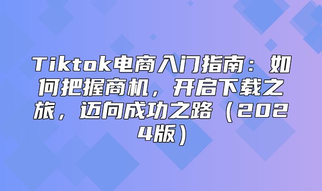 Tiktok电商入门指南：如何把握商机，开启下载之旅，迈向成功之路2025版