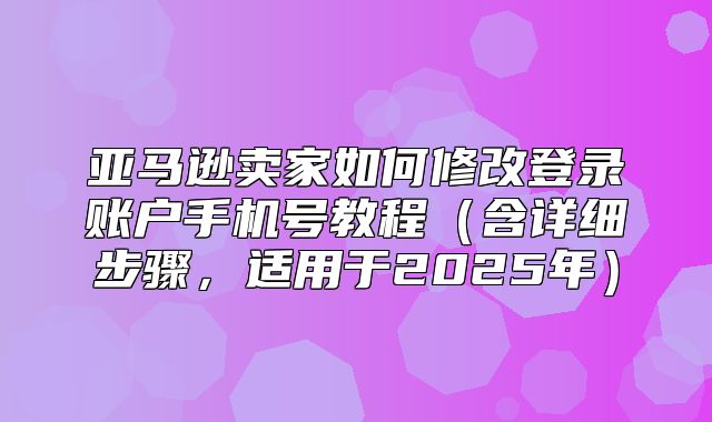 亚马逊卖家如何修改登录账户手机号教程含详细步骤，适用于2025年