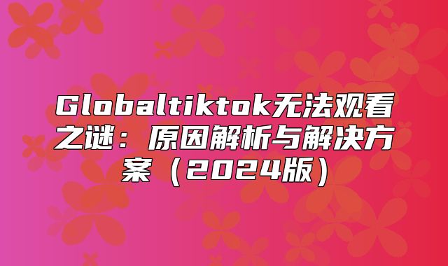 Globaltiktok无法观看之谜：原因解析与解决方案2025版