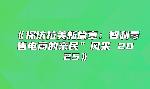 探访拉美新篇章：智利零售电商的亲民”风采2025